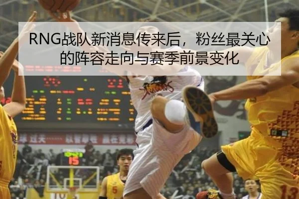 RNG战队新消息传来后，粉丝最关心的阵容走向与赛季前景变化