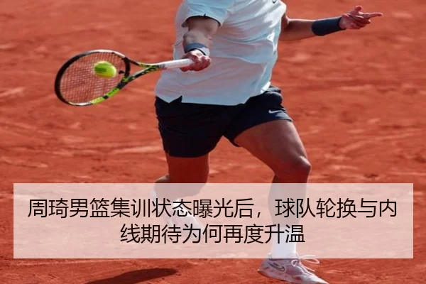 周琦男篮集训状态曝光后，球队轮换与内线期待为何再度升温